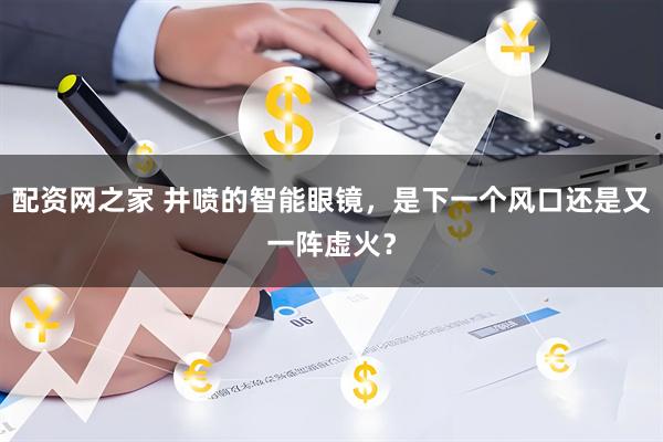 配资网之家 井喷的智能眼镜，是下一个风口还是又一阵虚火？