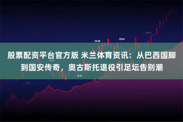 股票配资平台官方版 米兰体育资讯：从巴西国脚到国安传奇，奥古斯托退役引足坛告别潮