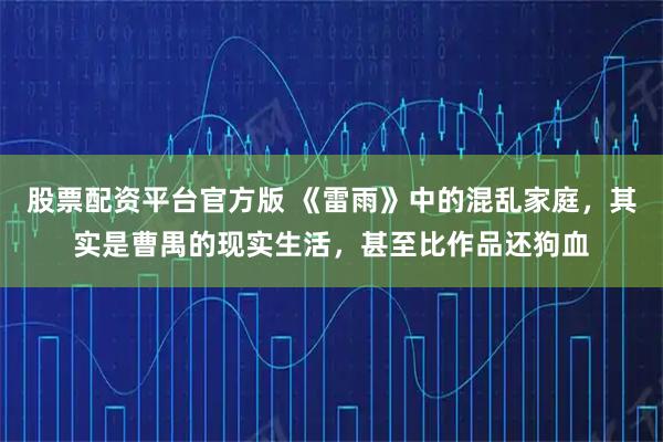 股票配资平台官方版 《雷雨》中的混乱家庭，其实是曹禺的现实生活，甚至比作品还狗血