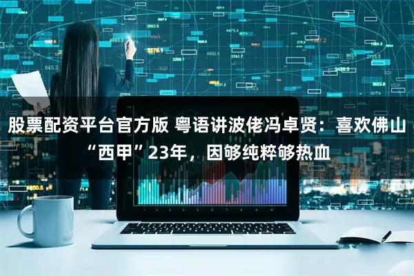 股票配资平台官方版 粤语讲波佬冯卓贤：喜欢佛山“西甲”23年，因够纯粹够热血