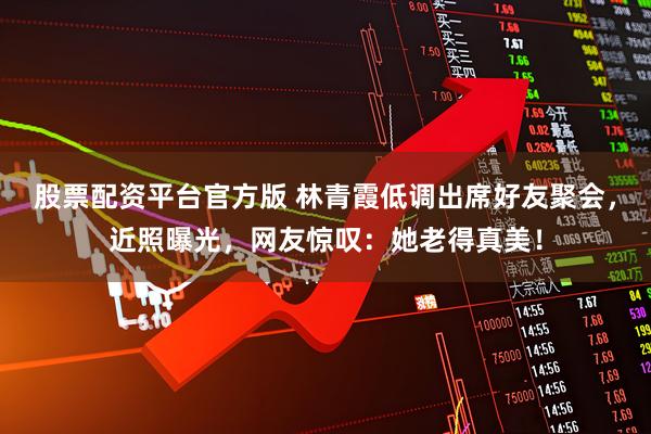 股票配资平台官方版 林青霞低调出席好友聚会，近照曝光，网友惊叹：她老得真美！