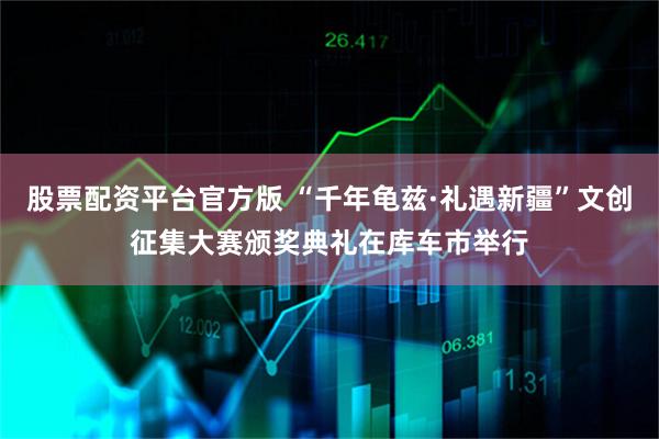 股票配资平台官方版 “千年龟兹·礼遇新疆”文创征集大赛颁奖典礼在库车市举行