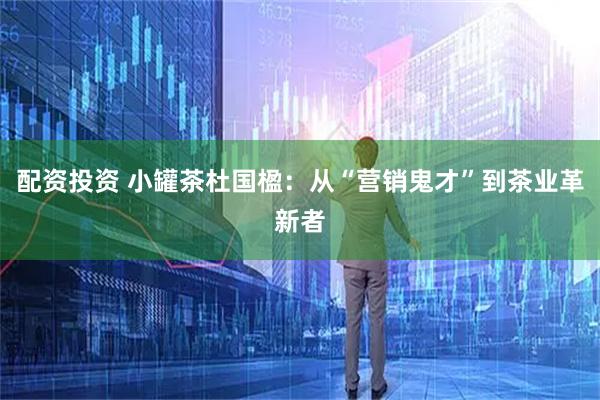 配资投资 小罐茶杜国楹：从“营销鬼才”到茶业革新者
