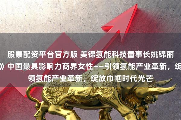 股票配资平台官方版 美锦氢能科技董事长姚锦丽再次入选《财富》中国最具影响力商界女性——引领氢能产业革新，绽放巾帼时代光芒