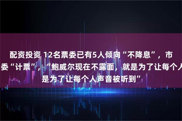 配资投资 12名票委已有5人倾向“不降息”，市场为美联储票委“计票”，“鲍威尔现在不露面，就是为了让每个人声音被听到”