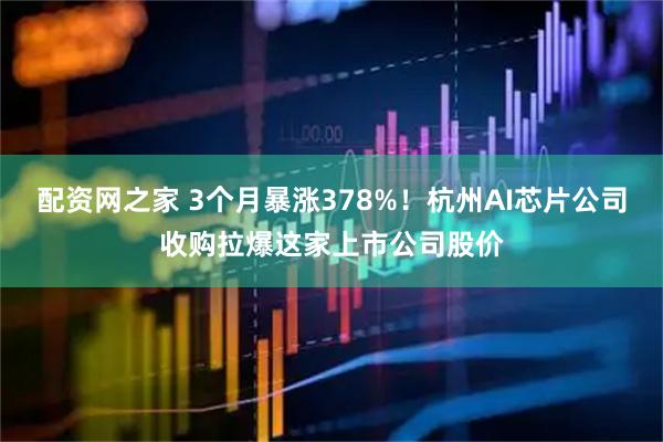 配资网之家 3个月暴涨378%！杭州AI芯片公司收购拉爆这家上市公司股价