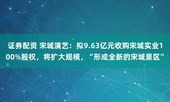 证券配资 宋城演艺：拟9.63亿元收购宋城实业100%股权，将扩大规模，“形成全新的宋城景区”