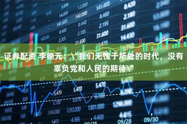 证券配资 李德元：＂我们无愧于所处的时代，没有辜负党和人民的期待＂