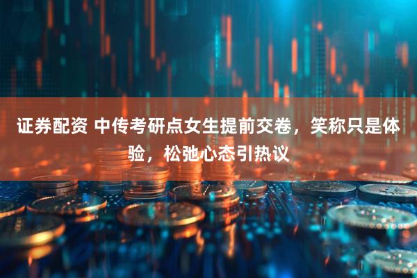 证券配资 中传考研点女生提前交卷，笑称只是体验，松弛心态引热议