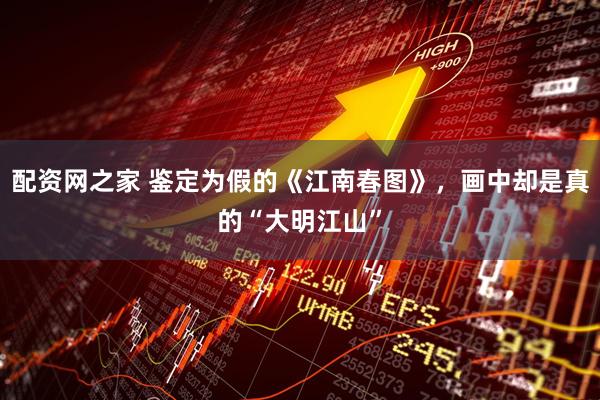 配资网之家 鉴定为假的《江南春图》，画中却是真的“大明江山”