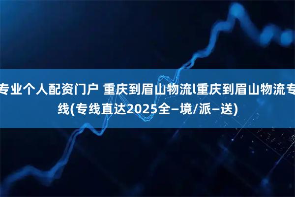 专业个人配资门户 重庆到眉山物流l重庆到眉山物流专线(专线直达2025全—境/派—送)