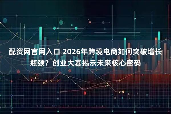 配资网官网入口 2026年跨境电商如何突破增长瓶颈？创业大赛揭示未来核心密码