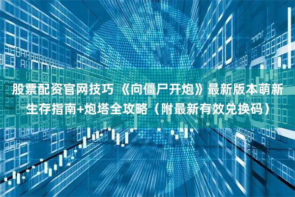 股票配资官网技巧 《向僵尸开炮》最新版本萌新生存指南+炮塔全攻略（附最新有效兑换码）