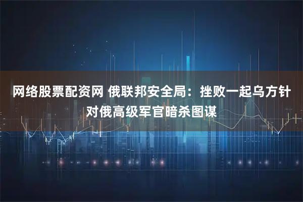 网络股票配资网 俄联邦安全局：挫败一起乌方针对俄高级军官暗杀图谋