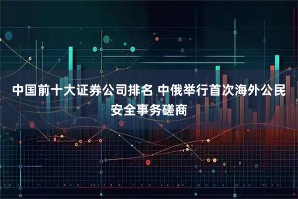 中国前十大证券公司排名 中俄举行首次海外公民安全事务磋商