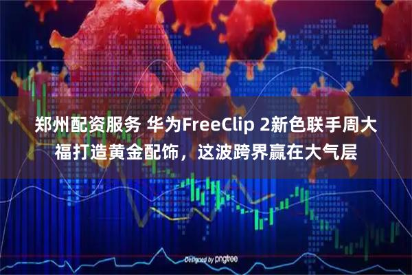 郑州配资服务 华为FreeClip 2新色联手周大福打造黄金配饰，这波跨界赢在大气层