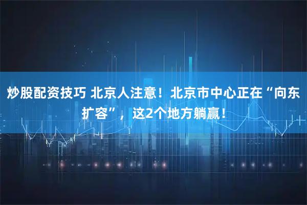 炒股配资技巧 北京人注意！北京市中心正在“向东扩容”，这2个地方躺赢！