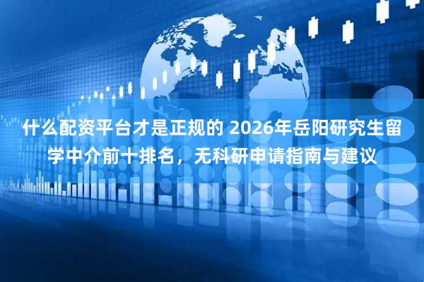 什么配资平台才是正规的 2026年岳阳研究生留学中介前十排名，无科研申请指南与建议