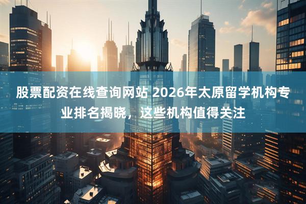 股票配资在线查询网站 2026年太原留学机构专业排名揭晓，这些机构值得关注