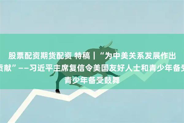 股票配资期货配资 特稿｜“为中美关系发展作出更大贡献”——习近平主席复信令美国友好人士和青少年备受鼓舞
