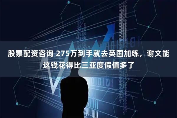 股票配资咨询 275万到手就去英国加练，谢文能这钱花得比三亚度假值多了