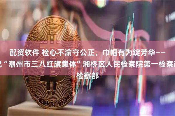 配资软件 检心不渝守公正，巾帼有为绽芳华——记“潮州市三八红旗集体”湘桥区人民检察院第一检察部