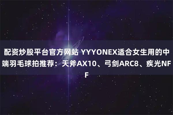 配资炒股平台官方网站 YYYONEX适合女生用的中端羽毛球拍推荐：天斧AX10、弓剑ARC8、疾光NF