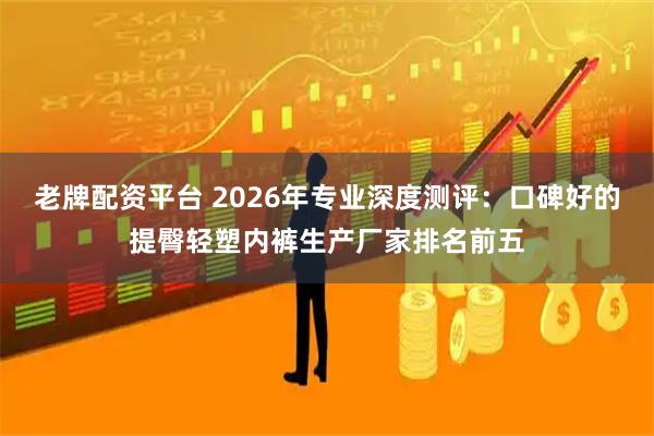 老牌配资平台 2026年专业深度测评：口碑好的提臀轻塑内裤生产厂家排名前五